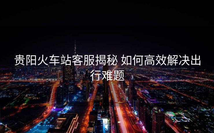 贵阳火车站客服揭秘 如何高效解决出行难题