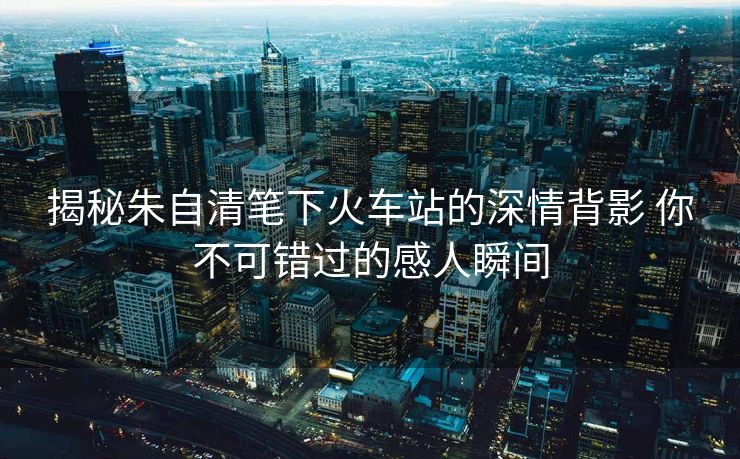 揭秘朱自清笔下火车站的深情背影 你不可错过的感人瞬间