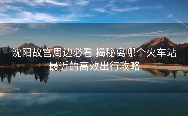 沈阳故宫周边必看 揭秘离哪个火车站最近的高效出行攻略 沈阳故宫周边必看 揭秘离哪个火车站最近的高效出行攻略