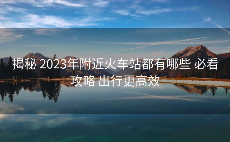 揭秘 2023年附近火车站都有哪些 必看攻略 出行更高效