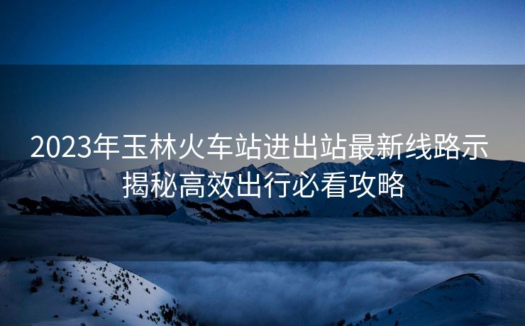 2023年玉林火车站进出站最新线路示 揭秘高效出行必看攻略 2023年玉林火车站进出站最新线路示 揭秘高效出行必看攻略