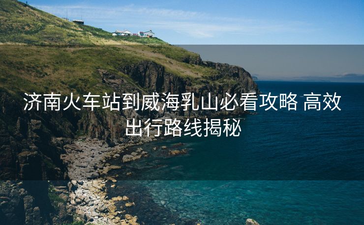 济南火车站到威海乳山必看攻略 高效出行路线揭秘