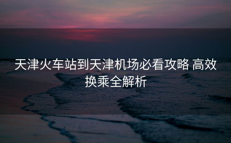 天津火车站到天津机场必看攻略 高效换乘全解析