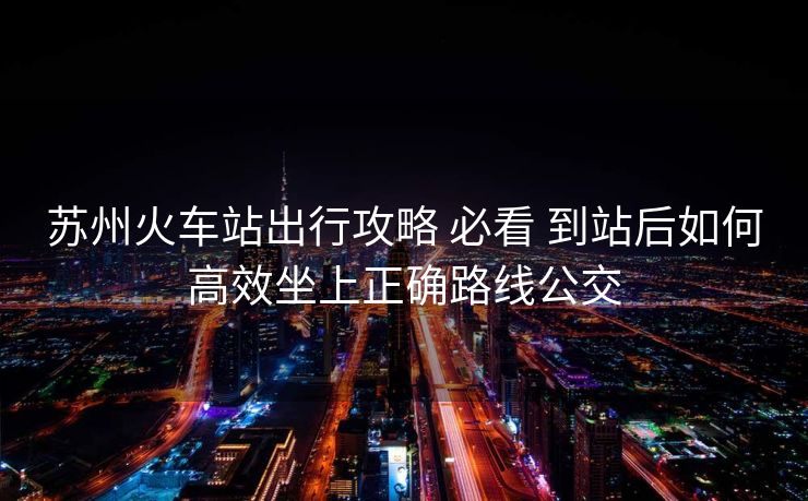苏州火车站出行攻略 必看 到站后如何高效坐上正确路线公交