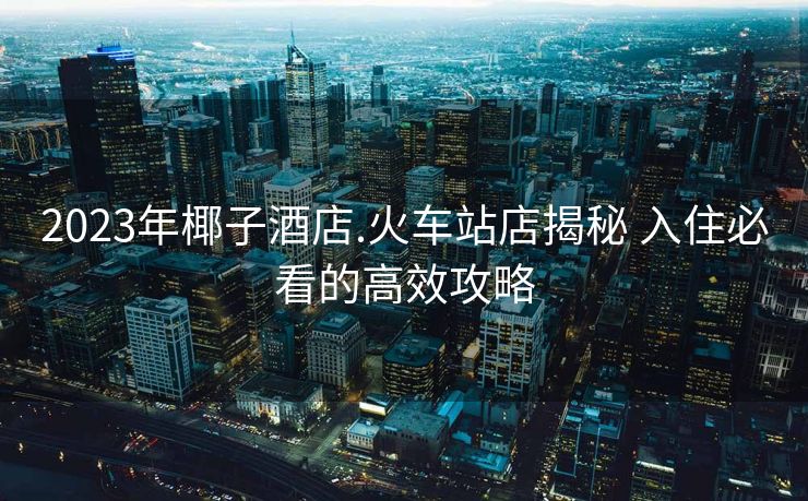 2023年椰子酒店.火车站店揭秘 入住必看的高效攻略