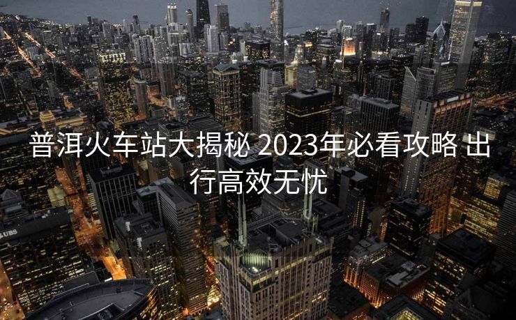 普洱火车站大揭秘 2023年必看攻略 出行高效无忧