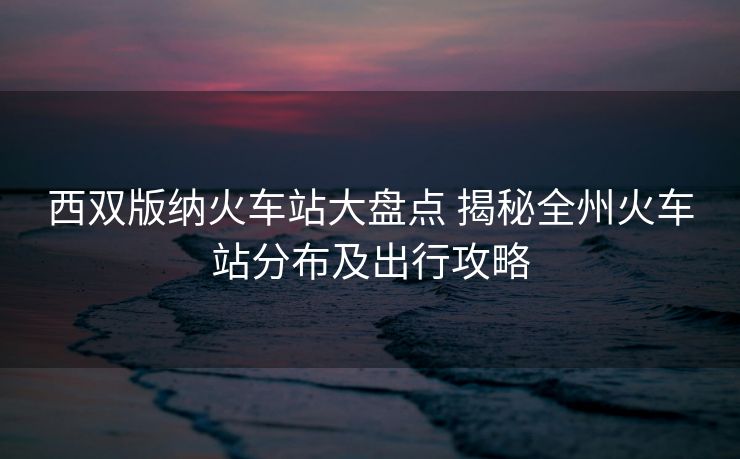 西双版纳火车站大盘点 揭秘全州火车站分布及出行攻略