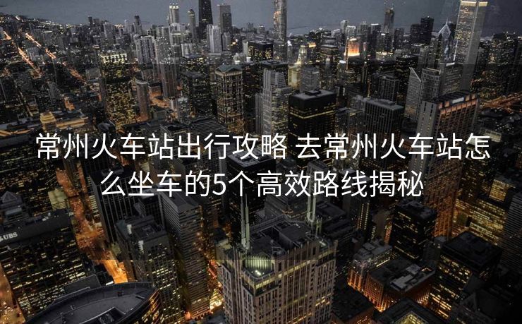 常州火车站出行攻略 去常州火车站怎么坐车的5个高效路线揭秘