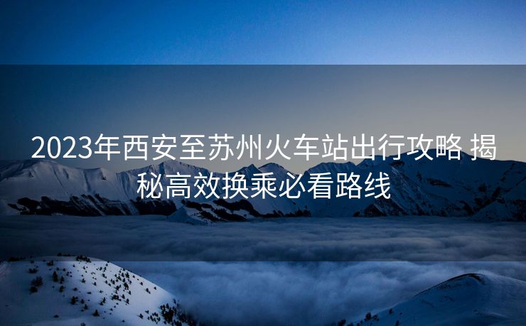 2023年西安至苏州火车站出行攻略 揭秘高效换乘必看路线