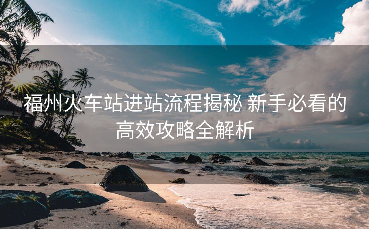 福州火车站进站流程揭秘 新手必看的高效攻略全解析