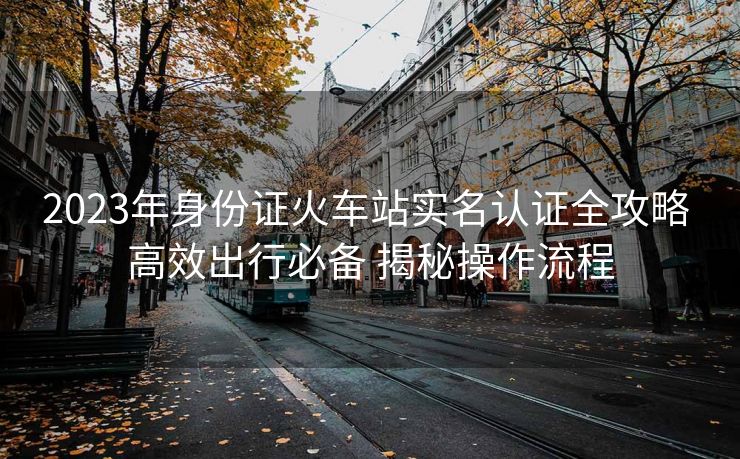 2023年身份证火车站实名认证全攻略 高效出行必备 揭秘操作流程