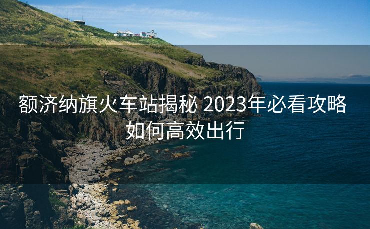 额济纳旗火车站揭秘 2023年必看攻略 如何高效出行