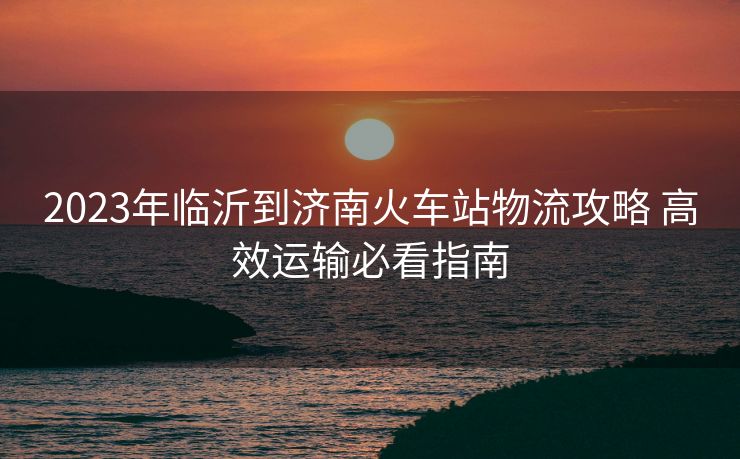 2023年临沂到济南火车站物流攻略 高效运输必看指南 2023年临沂到济南火车站物流攻略 高效运输必看指南
