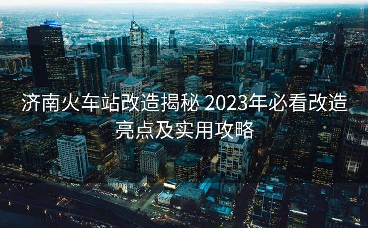济南火车站改造揭秘 2023年必看改造亮点及实用攻略