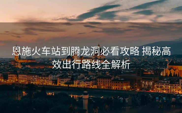 恩施火车站到腾龙洞必看攻略 揭秘高效出行路线全解析