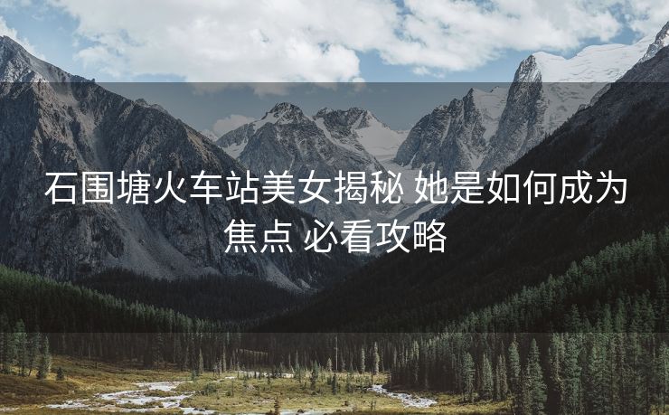 石围塘火车站美女揭秘 她是如何成为焦点 必看攻略