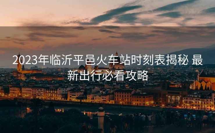 2023年临沂平邑火车站时刻表揭秘 最新出行必看攻略