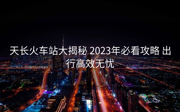 天长火车站大揭秘 2023年必看攻略 出行高效无忧
