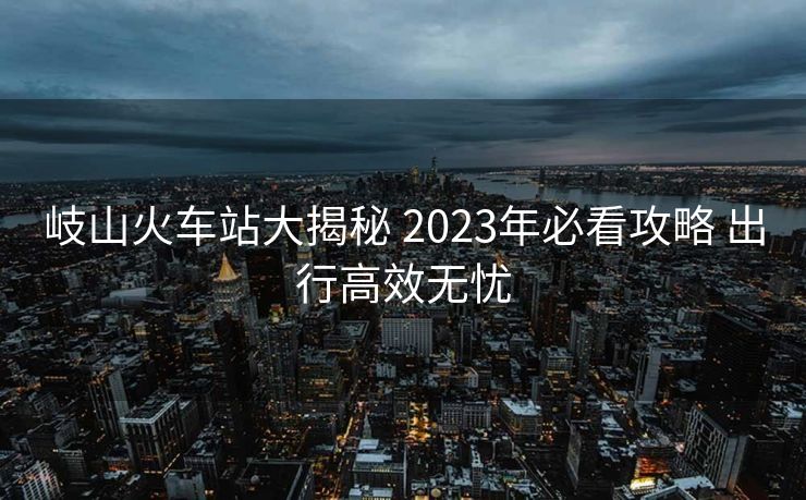 岐山火车站大揭秘 2023年必看攻略 出行高效无忧