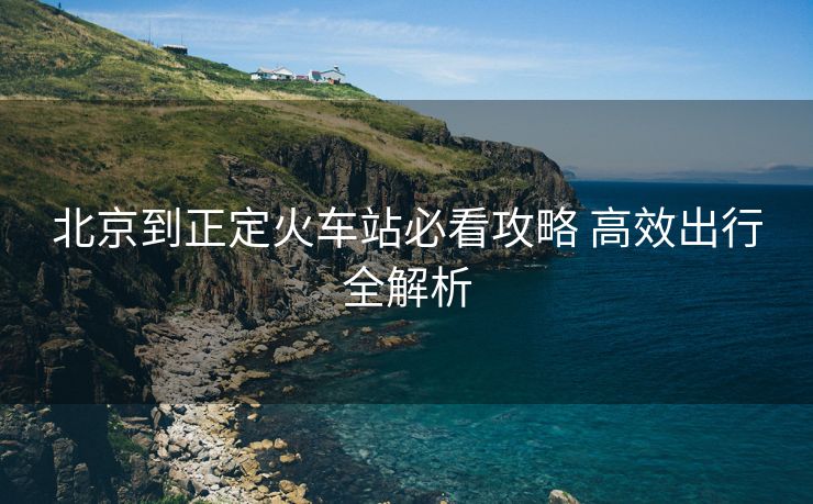 北京到正定火车站必看攻略 高效出行全解析