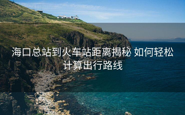海口总站到火车站距离揭秘 如何轻松计算出行路线