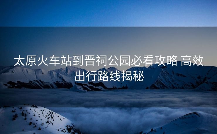 太原火车站到晋祠公园必看攻略 高效出行路线揭秘 太原火车站到晋祠公园必看攻略 高效出行路线揭秘