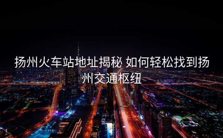 扬州火车站地址揭秘 如何轻松找到扬州交通枢纽