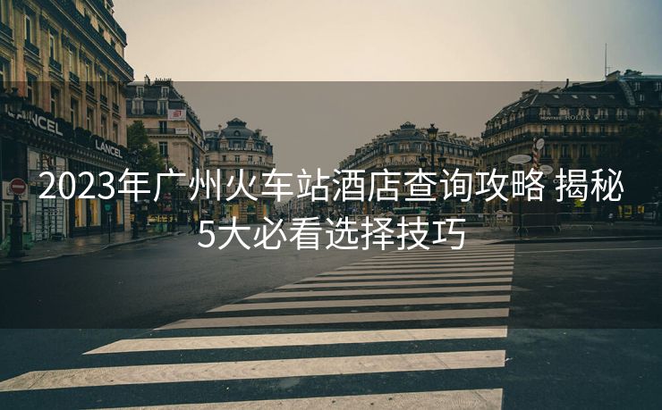 2023年广州火车站酒店查询攻略 揭秘5大必看选择技巧