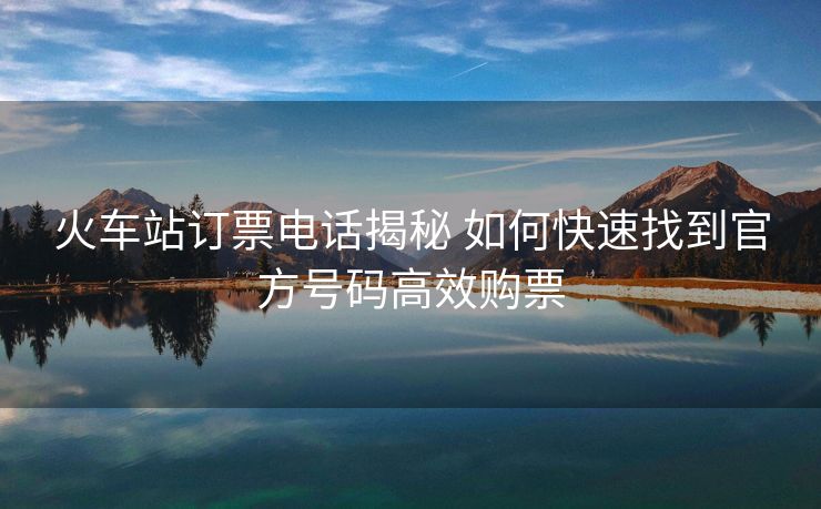 火车站订票电话揭秘 如何快速找到官方号码高效购票