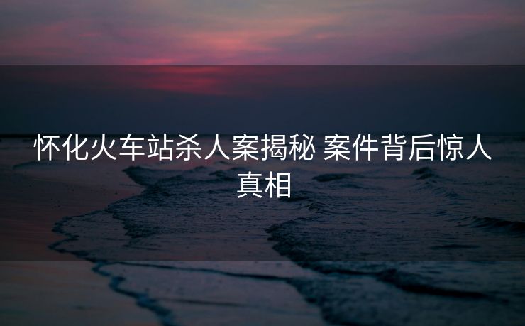 怀化火车站杀人案揭秘 案件背后惊人真相
