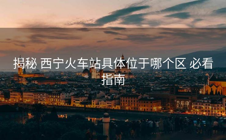 揭秘 西宁火车站具体位于哪个区 必看指南 揭秘 西宁火车站具体位于哪个区 必看指南