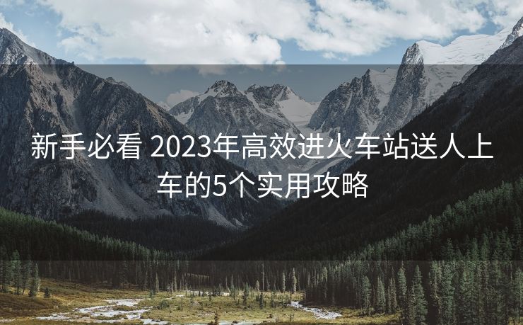 新手必看 2023年高效进火车站送人上车的5个实用攻略