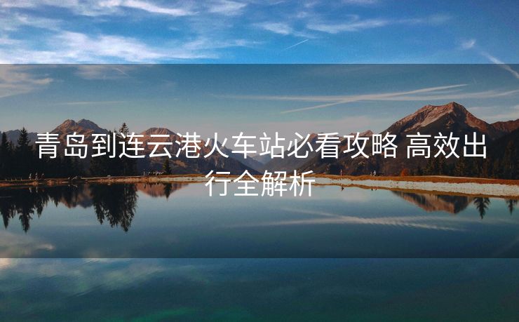 青岛到连云港火车站必看攻略 高效出行全解析