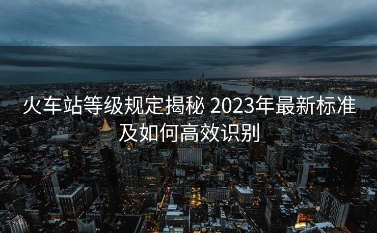火车站等级规定揭秘 2023年最新标准及如何高效识别
