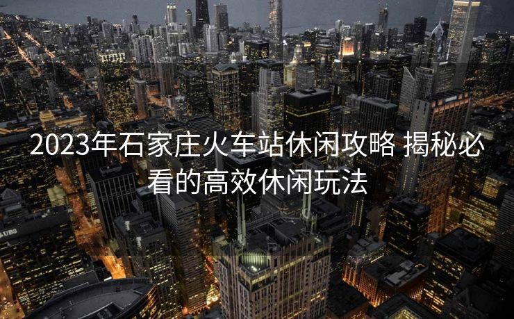 2023年石家庄火车站休闲攻略 揭秘必看的高效休闲玩法