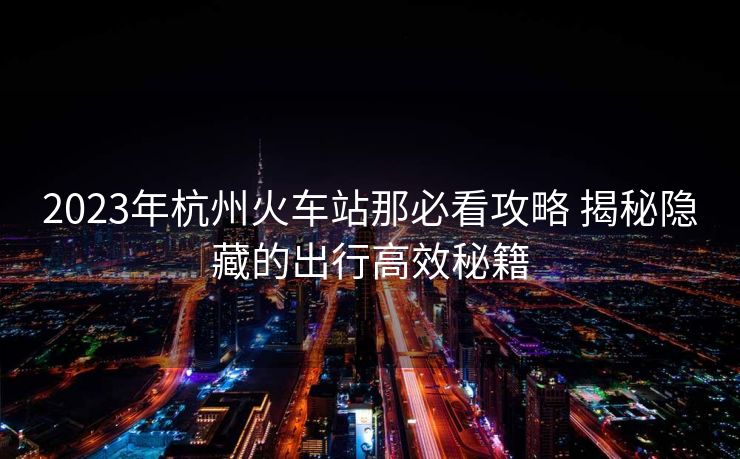 2023年杭州火车站那必看攻略 揭秘隐藏的出行高效秘籍