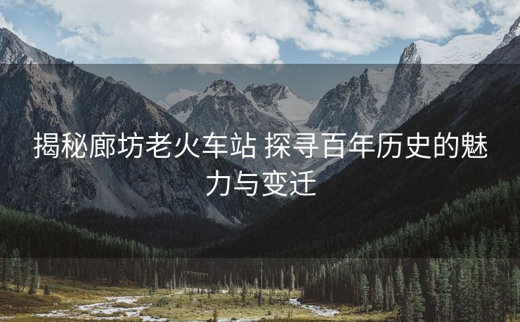 揭秘廊坊老火车站 探寻百年历史的魅力与变迁
