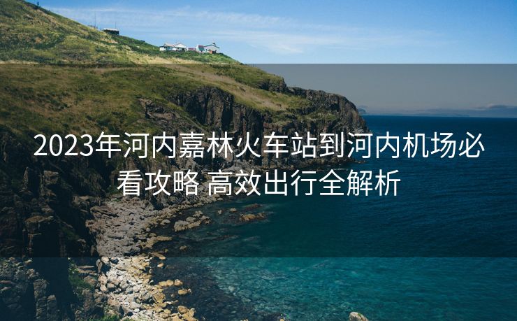 2023年河内嘉林火车站到河内机场必看攻略 高效出行全解析 2023年河内嘉林火车站到河内机场必看攻略 高效出行全解析