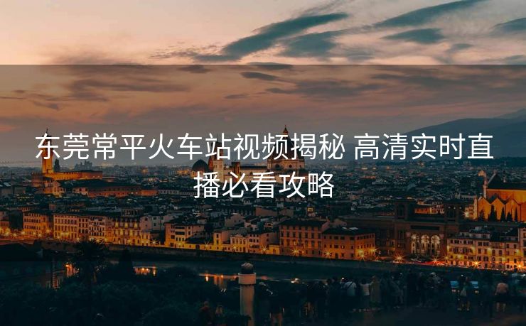 东莞常平火车站视频揭秘 高清实时直播必看攻略