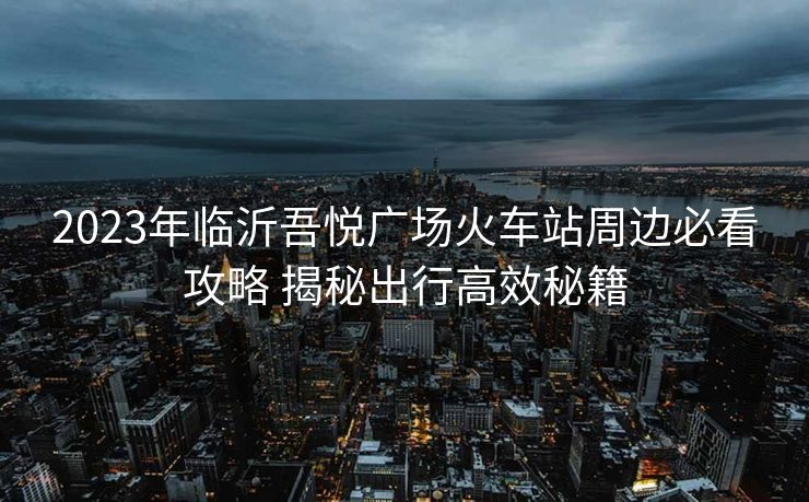 2023年临沂吾悦广场火车站周边必看攻略 揭秘出行高效秘籍