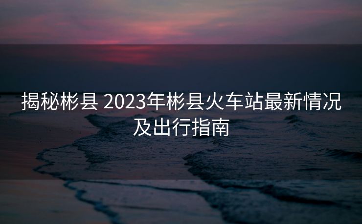 揭秘彬县 2023年彬县火车站最新情况及出行指南