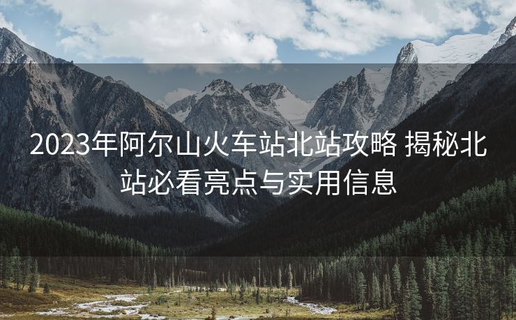 2023年阿尔山火车站北站攻略 揭秘北站必看亮点与实用信息