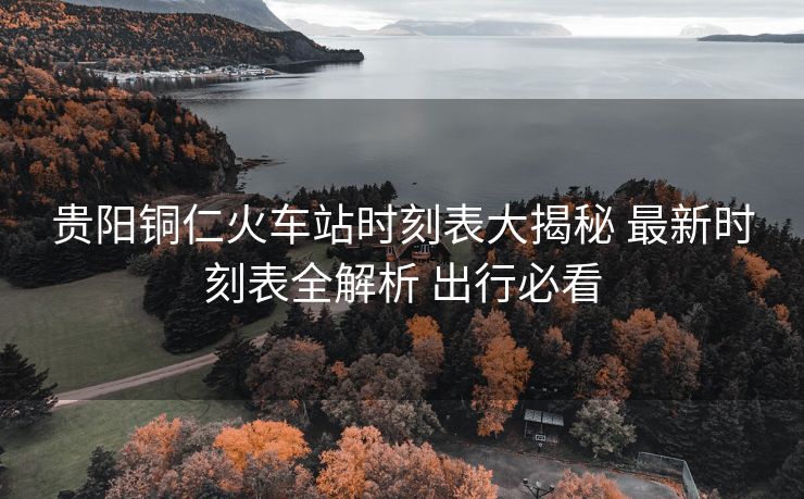 贵阳铜仁火车站时刻表大揭秘 最新时刻表全解析 出行必看