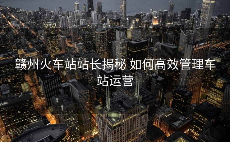 赣州火车站站长揭秘 如何高效管理车站运营