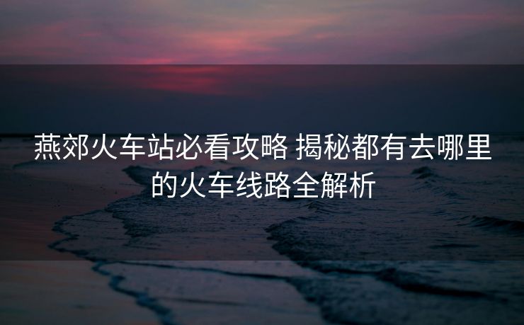 燕郊火车站必看攻略 揭秘都有去哪里的火车线路全解析