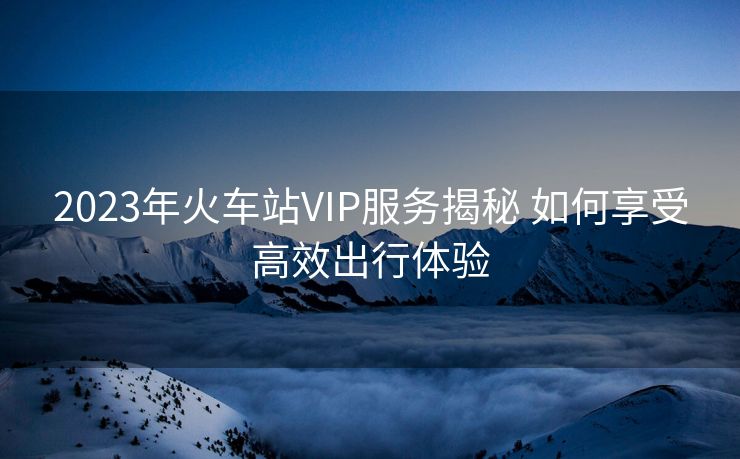2023年火车站VIP服务揭秘 如何享受高效出行体验