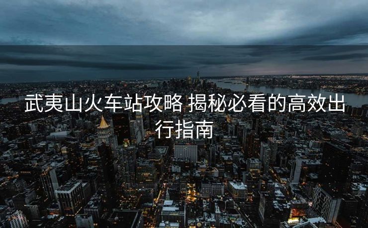 武夷山火车站攻略 揭秘必看的高效出行指南 武夷山火车站攻略 揭秘必看的高效出行指南