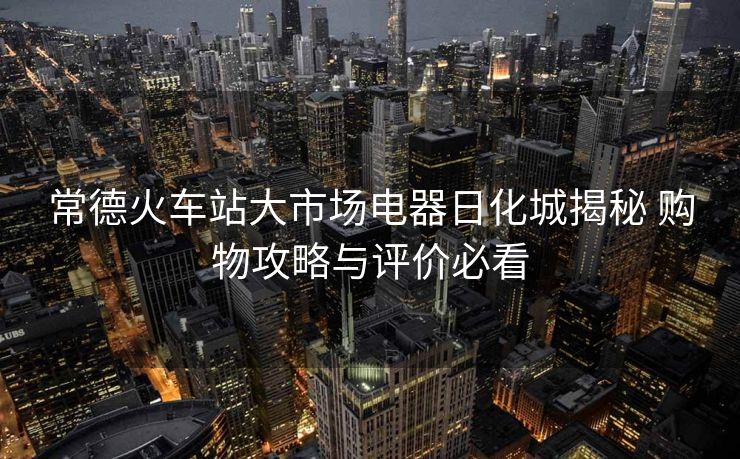 常德火车站大市场电器日化城揭秘 购物攻略与评价必看