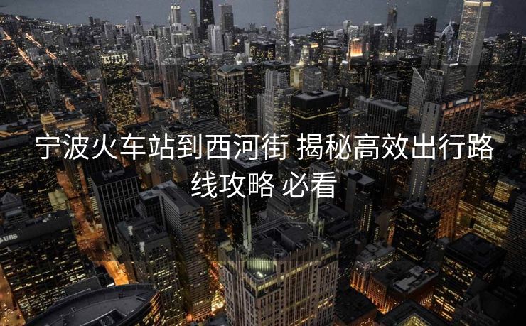 宁波火车站到西河街 揭秘高效出行路线攻略 必看