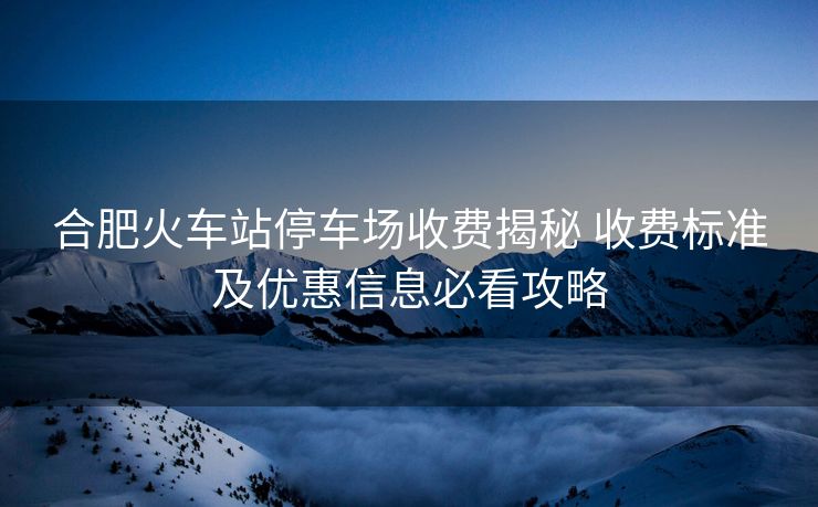 合肥火车站停车场收费揭秘 收费标准及优惠信息必看攻略